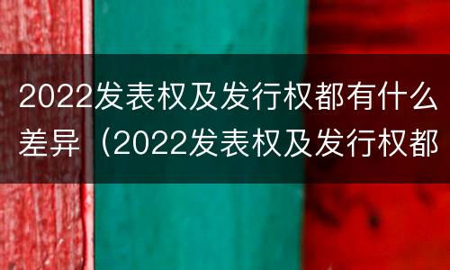 2022发表权及发行权都有什么差异（2022发表权及发行权都有什么差异呢）