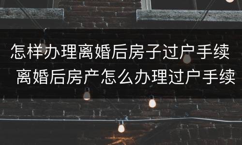 怎样办理离婚后房子过户手续 离婚后房产怎么办理过户手续