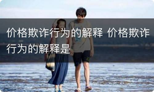 价格欺诈行为的解释 价格欺诈行为的解释是