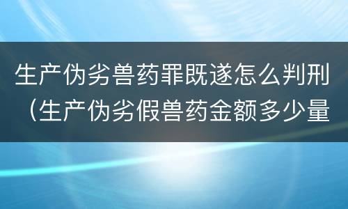 生产伪劣兽药罪既遂怎么判刑（生产伪劣假兽药金额多少量刑）