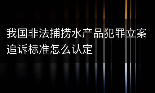 我国非法捕捞水产品犯罪立案追诉标准怎么认定