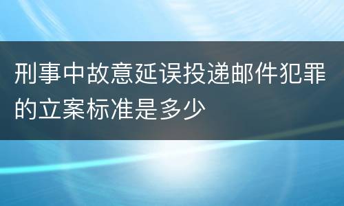 刑事中故意延误投递邮件犯罪的立案标准是多少