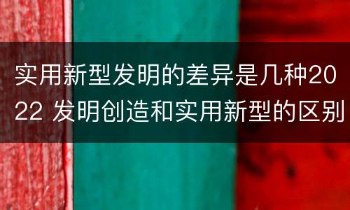 实用新型发明的差异是几种2022 发明创造和实用新型的区别