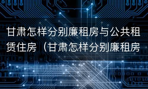 甘肃怎样分别廉租房与公共租赁住房（甘肃怎样分别廉租房与公共租赁住房呢）