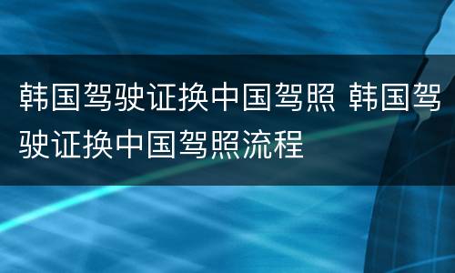 韩国驾驶证换中国驾照 韩国驾驶证换中国驾照流程