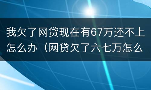 我欠了网贷现在有67万还不上怎么办（网贷欠了六七万怎么办）