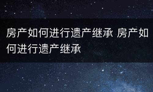 房产如何进行遗产继承 房产如何进行遗产继承
