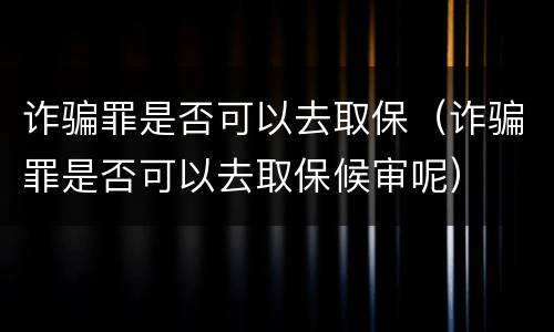 诈骗罪是否可以去取保（诈骗罪是否可以去取保候审呢）