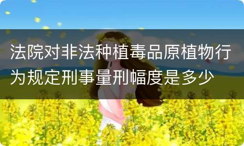 法院对非法种植毒品原植物行为规定刑事量刑幅度是多少
