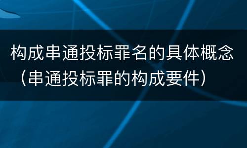 构成串通投标罪名的具体概念（串通投标罪的构成要件）