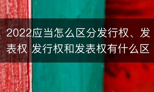 2022应当怎么区分发行权、发表权 发行权和发表权有什么区别