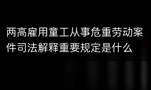 两高雇用童工从事危重劳动案件司法解释重要规定是什么