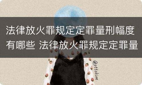 法律放火罪规定定罪量刑幅度有哪些 法律放火罪规定定罪量刑幅度有哪些标准