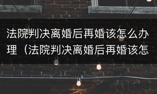 法院判决离婚后再婚该怎么办理（法院判决离婚后再婚该怎么办理呢）