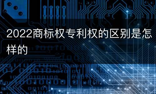 2022商标权专利权的区别是怎样的
