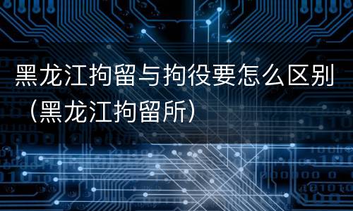 黑龙江拘留与拘役要怎么区别（黑龙江拘留所）