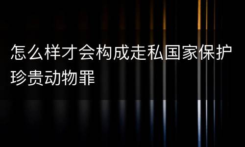 怎么样才会构成走私国家保护珍贵动物罪