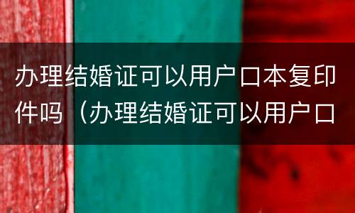 办理结婚证可以用户口本复印件吗（办理结婚证可以用户口本复印件吗现在）