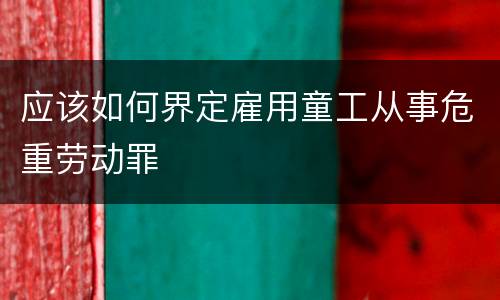 应该如何界定雇用童工从事危重劳动罪