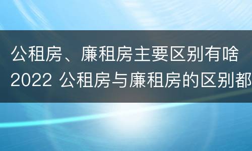 公租房、廉租房主要区别有啥2022 公租房与廉租房的区别都在此,别再搞错了!
