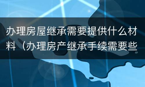 办理房屋继承需要提供什么材料（办理房产继承手续需要些什么东西）