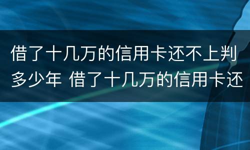 借了十几万的信用卡还不上判多少年 借了十几万的信用卡还不上判多少年