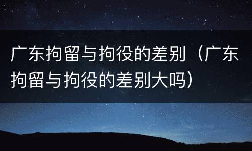 广东拘留与拘役的差别（广东拘留与拘役的差别大吗）
