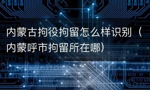 内蒙古拘役拘留怎么样识别（内蒙呼市拘留所在哪）