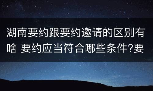 湖南要约跟要约邀请的区别有啥 要约应当符合哪些条件?要约与要约邀请有什么区别