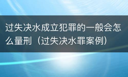 过失决水成立犯罪的一般会怎么量刑（过失决水罪案例）
