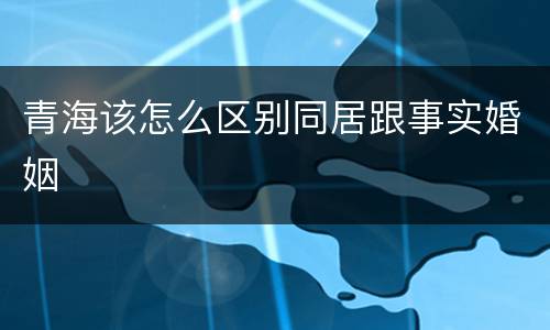 青海该怎么区别同居跟事实婚姻