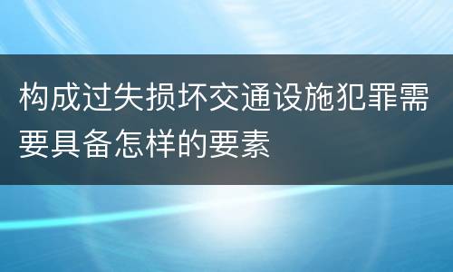 构成过失损坏交通设施犯罪需要具备怎样的要素