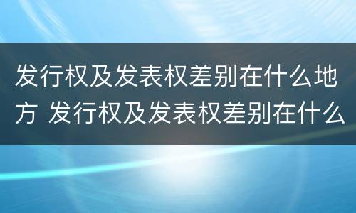 发行权及发表权差别在什么地方 发行权及发表权差别在什么地方可以查到