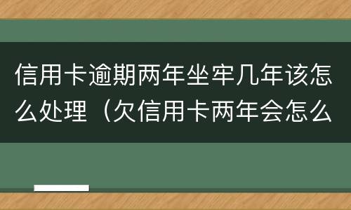 信用卡逾期两年坐牢几年该怎么处理（欠信用卡两年会怎么样）