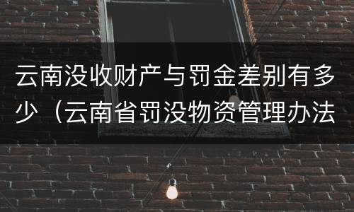云南没收财产与罚金差别有多少（云南省罚没物资管理办法）