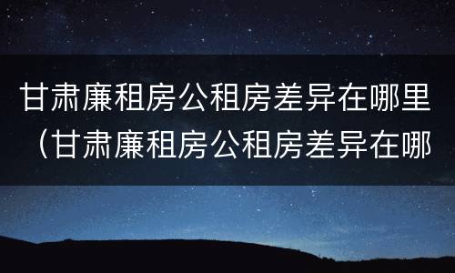 甘肃廉租房公租房差异在哪里（甘肃廉租房公租房差异在哪里查询）