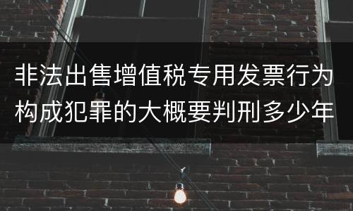 非法出售增值税专用发票行为构成犯罪的大概要判刑多少年