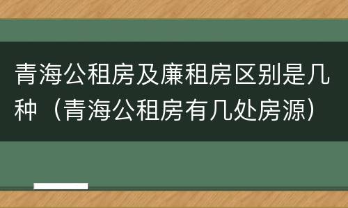青海公租房及廉租房区别是几种（青海公租房有几处房源）