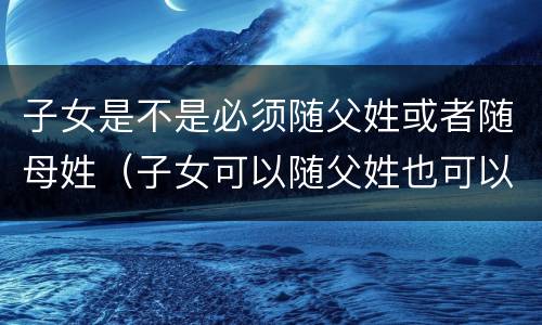 子女是不是必须随父姓或者随母姓（子女可以随父姓也可以随母姓属于什么规则）