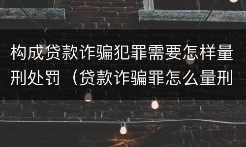 构成贷款诈骗犯罪需要怎样量刑处罚（贷款诈骗罪怎么量刑）