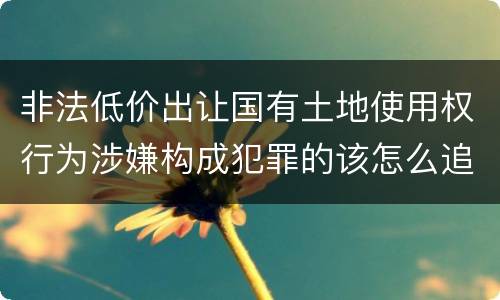 非法低价出让国有土地使用权行为涉嫌构成犯罪的该怎么追究刑事责任