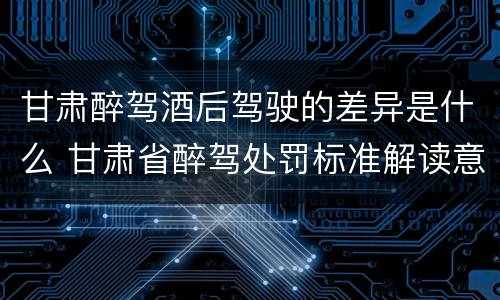 甘肃醉驾酒后驾驶的差异是什么 甘肃省醉驾处罚标准解读意见