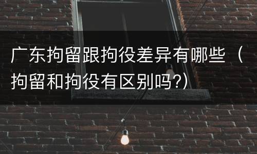广东拘留跟拘役差异有哪些（拘留和拘役有区别吗?）