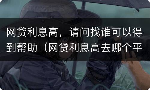 网贷利息高，请问找谁可以得到帮助（网贷利息高去哪个平台投诉）