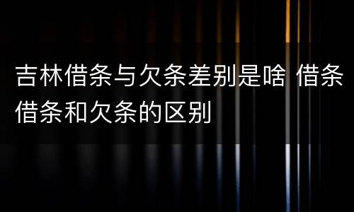 吉林借条与欠条差别是啥 借条借条和欠条的区别