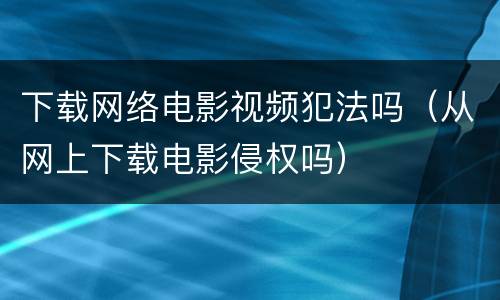 下载网络电影视频犯法吗（从网上下载电影侵权吗）