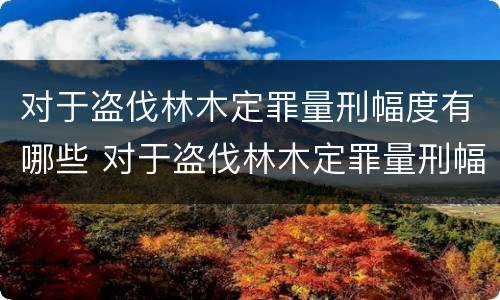 对于盗伐林木定罪量刑幅度有哪些 对于盗伐林木定罪量刑幅度有哪些规定