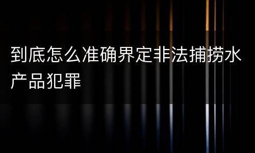 到底怎么准确界定非法捕捞水产品犯罪