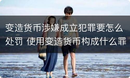 变造货币涉嫌成立犯罪要怎么处罚 使用变造货币构成什么罪