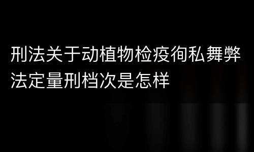 刑法关于动植物检疫徇私舞弊法定量刑档次是怎样